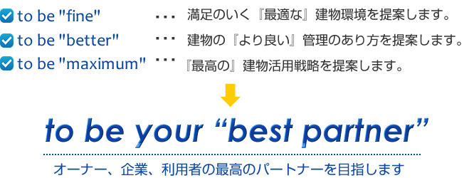 to be fine 満足のいく『最適な』建物環境を提案します。to be better 建物の『より良い』管理のあり方を提案します。to be maximum 『最高の』建物活用戦略を提案します。to be your best partner オーナー、企業、利用者の最高のパートナーを目指します。