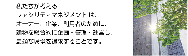 私達が考えるファシリティマネジメントは、オーナー、企業、利用者のために、建物を総合的に企画・管理・運営し、最適な環境を追求することです。